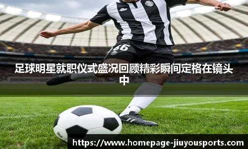 足球明星就职仪式盛况回顾精彩瞬间定格在镜头中